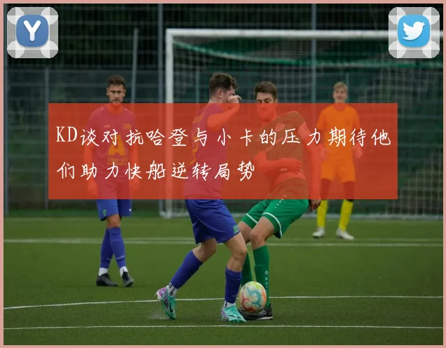 KD谈对抗哈登与小卡的压力期待他们助力快船逆转局势