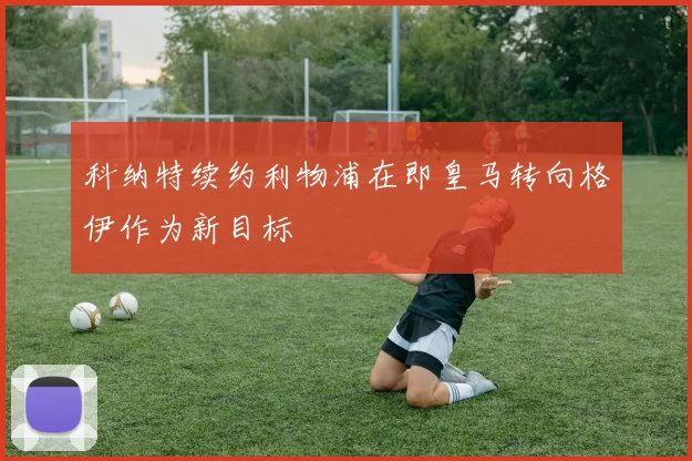 科纳特续约利物浦在即皇马转向格伊作为新目标