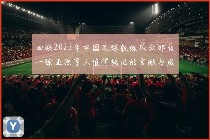 回顾2023年中国足球教练风云邵佳一徐正源等人值得铭记的贡献与成就