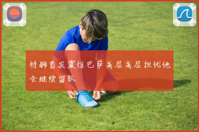 特狮首发震惊巴萨高层高层担忧他会继续留队