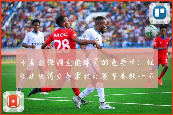 卡莱尔强调全能球员的重要性：组织进攻得分与掌控比赛节奏缺一不可