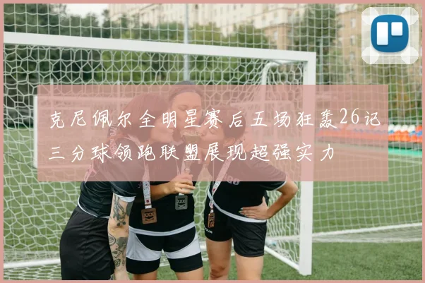 克尼佩尔全明星赛后五场狂轰26记三分球领跑联盟展现超强实力