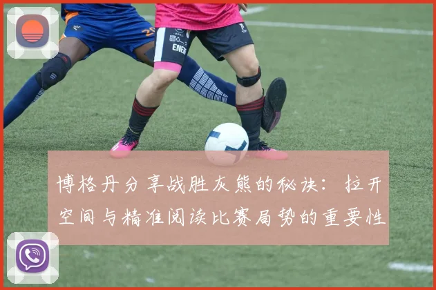 博格丹分享战胜灰熊的秘诀：拉开空间与精准阅读比赛局势的重要性
