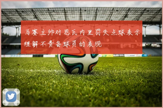马赛主帅对恩瓦内里罚失点球表示理解不责备球员的表现
