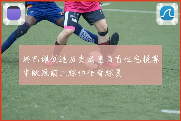 姆巴佩创造历史成皇马首位包揽赛季欧冠前三球的传奇球员