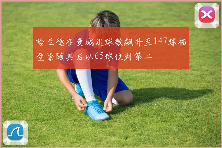 哈兰德在曼城进球数飙升至147球福登紧随其后以65球位列第二
