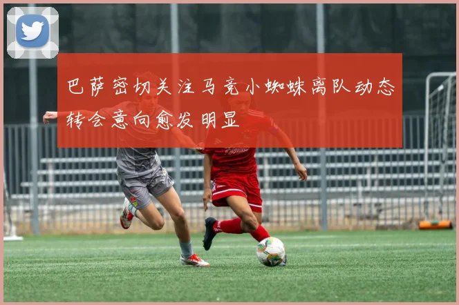 巴萨密切关注马竞小蜘蛛离队动态转会意向愈发明显