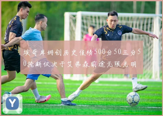 埃奇库姆创历史佳绩500分50三分50抢断仅次于艾弗森前途无限光明