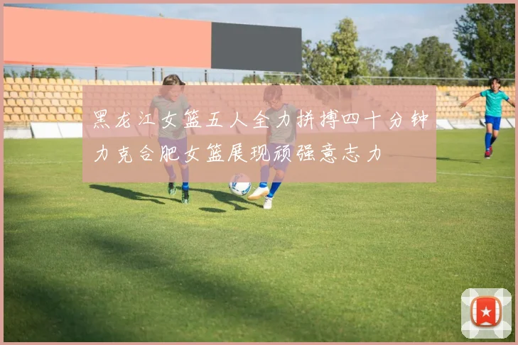 黑龙江女篮五人全力拼搏四十分钟力克合肥女篮展现顽强意志力