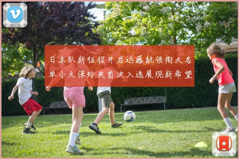 日本队新征程开启远藤航领衔大名单小久保玲央首次入选展现新希望