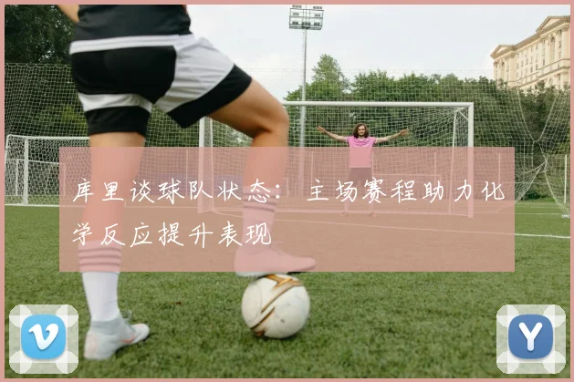 库里谈球队状态:主场赛程助力化学反应提升表现