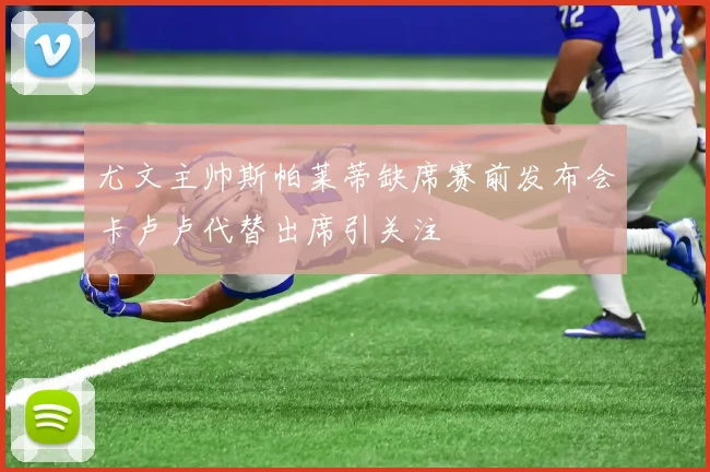 尤文主帅斯帕莱蒂缺席赛前发布会卡卢卢代替出席引关注