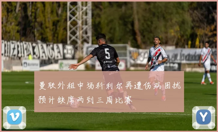 曼联外租中场科利尔再遭伤病困扰预计缺席两到三周比赛