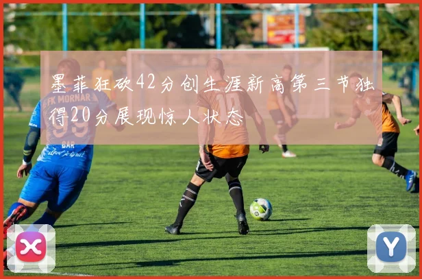 墨菲狂砍42分创生涯新高第三节独得20分展现惊人状态