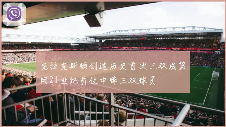 克拉克斯顿创造历史首次三双成篮网21世纪首位中锋三双球员