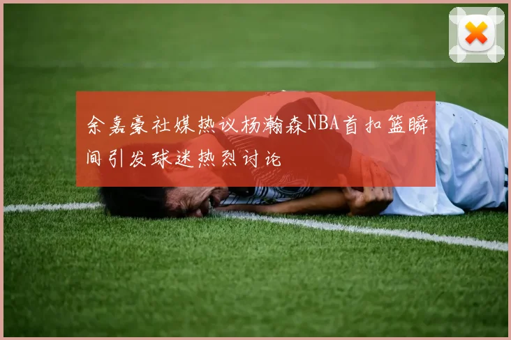余嘉豪社媒热议杨瀚森NBA首扣篮瞬间引发球迷热烈讨论