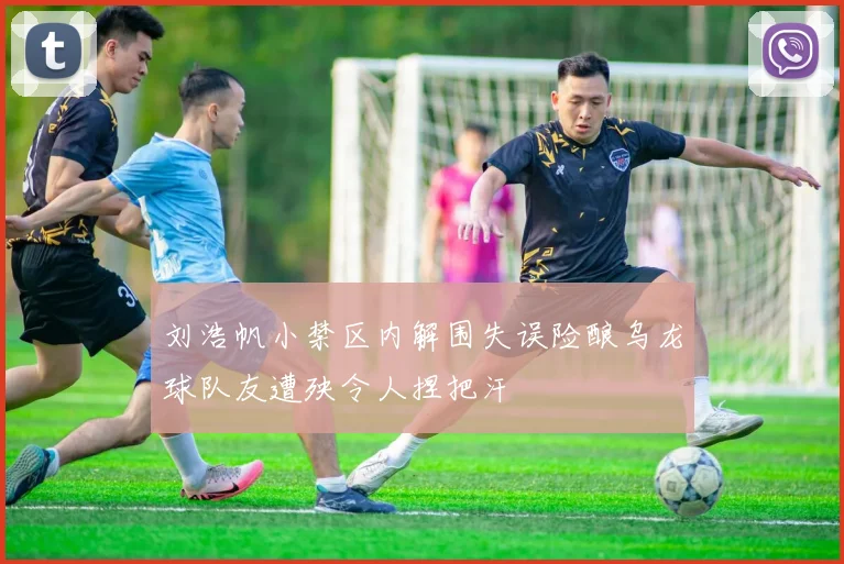 刘浩帆小禁区内解围失误险酿乌龙球队友遭殃令人捏把汗