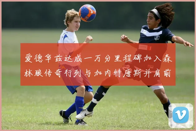 爱德华兹达成一万分里程碑加入森林狼传奇行列与加内特唐斯并肩前行