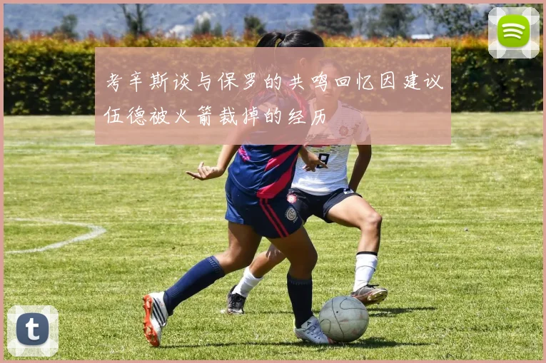 考辛斯谈与保罗的共鸣回忆因建议伍德被火箭裁掉的经历