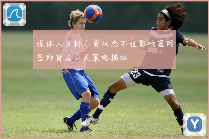 媒体人分析小曾状态不佳影响篮网签约背后公关策略揭秘
