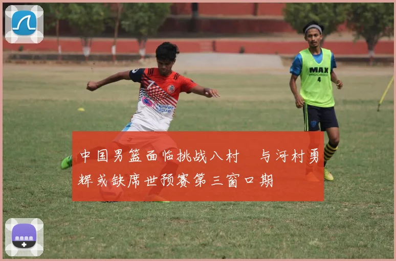 中国男篮面临挑战八村塁与河村勇辉或缺席世预赛第三窗口期