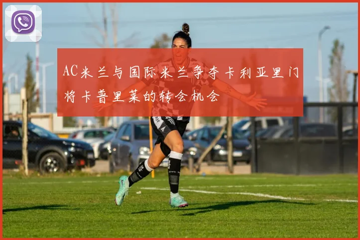 AC米兰与国际米兰争夺卡利亚里门将卡普里莱的转会机会