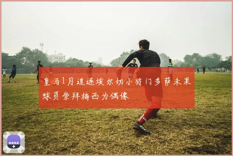 皇马1月追逐埃尔切小将门多萨未果球员崇拜梅西为偶像