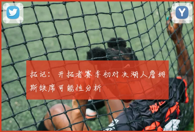 拓记：开拓者赛季初对决湖人詹姆斯缺席可能性分析